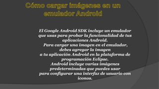 El Google Android SDK incluye un emulador
que usas para probar la funcionalidad de tus
aplicaciones Android.
Para cargar una imagen en el emulador,
debes agregar la imagen
a tu aplicación Android en la plataforma de
programación Eclipse.
Android incluye varias imágenes
predeterminadas que puedes usar
para configurar una interfaz de usuario con
iconos.
 