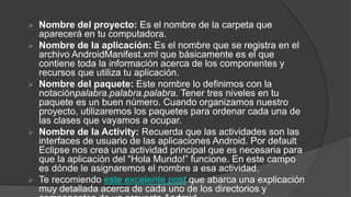  Nombre del proyecto: Es el nombre de la carpeta que
aparecerá en tu computadora.
 Nombre de la aplicación: Es el nombre que se registra en el
archivo AndroidManifest.xml que básicamente es el que
contiene toda la información acerca de los componentes y
recursos que utiliza tu aplicación.
 Nombre del paquete: Este nombre lo definimos con la
notaciónpalabra.palabra.palabra. Tener tres niveles en tu
paquete es un buen número. Cuando organizamos nuestro
proyecto, utilizaremos los paquetes para ordenar cada una de
las clases que vayamos a ocupar.
 Nombre de la Activity: Recuerda que las actividades son las
interfaces de usuario de las aplicaciones Android. Por default
Eclipse nos crea una actividad principal que es necesaria para
que la aplicación del “Hola Mundo!” funcione. En este campo
es dónde le asignaremos el nombre a esa actividad.
 Te recomiendo este excelente post que abarca una explicación
muy detallada acerca de cada uno de los directorios y
 