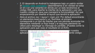  2. El desarrollo en Android lo trabajamos bajo un patrón similar
al modelo vista controlador (desmiéntame si en verdad se basa
en él o en una variante) en dónde por un lado tendremos el
código XML para diseñar la interfaz de la aplicación y por otro
nuestro código en Java que manejará la funcionalidad. Así que
empezaremos por diseñar el layout que tendrá la aplicación.
 Abre el archivo res > layout > main.xml. Por default encontrarás
un elementoLinearLayout y un TextView; el primero
corresponde a un tipo de interfaz que nos permite acomodar los
elementos mediante un flujo lineal y el segundo elemento se
utiliza para desplegar su mensaje en pantalla. (Puedes correr la
aplicación para que veas el resultado en el AVD).
 Vamos a agregar un botón y una imagen para que nuestra
aplicación no luzca tan sobria con ayuda del siguiente código:
 