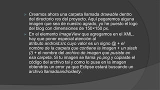  Creamos ahora una carpeta llamada drawable dentro
del directorio res del proyecto. Aquí pegaremos alguna
imagen que sea de nuestro agrado, yo he puesto el logo
del blog con dimensiones de 150×150 px.
 En el elemento ImageView que agregamos en el XML,
hay que poner especial atención al
atributo android:src cuyo valor es un signo @ + el
nombre de la carpeta que contiene la imagen + un slash
(/) + el nombre del archivo de imagen que pusiste en
esa carpeta. Si tu imagen se llama yo.png y copiaste el
código del archivo tal y como lo puse en la imagen
obtendrás un error ya que Eclipse estará buscando un
archivo llamadoandroideity.
 