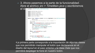  3. Ahora pasemos a la parte de la funcionalidad.
Abre el archivo src > TimeMain.java y escribiremos
el siguiente código:
•La primera parte corresponde a la importación de algunas clases
que nos permitirán manipular el botón que declaramos en el
diseño del layout en el paso anterior y la clase Date que nos
permitirá desplegar la hora en nuestro botón.
 