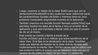  Luego, creamos un objeto de la clase Button para que con la
sentenciafindViewById(R.id.btn) podamos hacer referencia hacia
las características visuales del botón y mientras tanto en Java
podamos manipularlo asignándole eventos en la aplicación.
 También creamos una sencilla función llamada updateTime() que
permitirá mostrar los datos de la fecha y hora en el botón de la
aplicación y que será mandada a llamar cada vez que el usuario
de clic en el mismo.
 Este evento se manda a llamar a través de la
función onClick() que es un método que sobre escribimos de la
clase View. Si te fijas en la declaración de la clase TimeMain
verás que además de heredar de la clase Activity también está
implementando la interfaz View. OnClicListener que se utiliza para
que podamos definir el evento que se disparará cada vez que el
usuario de clic sobre un objeto de tipo View. La cadena de
 