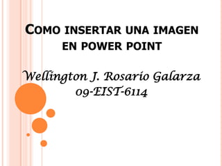 COMO INSERTAR UNA IMAGEN
      EN POWER POINT

Wellington J. Rosario Galarza
        09-EIST-6114
 