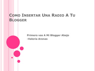 COMO INSERTAR UNA RADIO A TU
BLOGGER


       Primero vas A Mi Blogger Abajo
       -Valeria Arenas
 