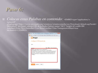  Colocas estas Palabas en contenido: <EMBED type="application/x-
mplayer2"
pluginspage="http://www.microsoft.com/windows/windowsmedia/en/Download/default.asp?tcode=
9#location2" src=(aquí colocas URL de la Radio Online) name="MC1" height=45 width=280
AutoStart=False ShowStatusBar=True ShowGotoBar=Talse TransparentAtStart=true
bbclient=0></EMBED>