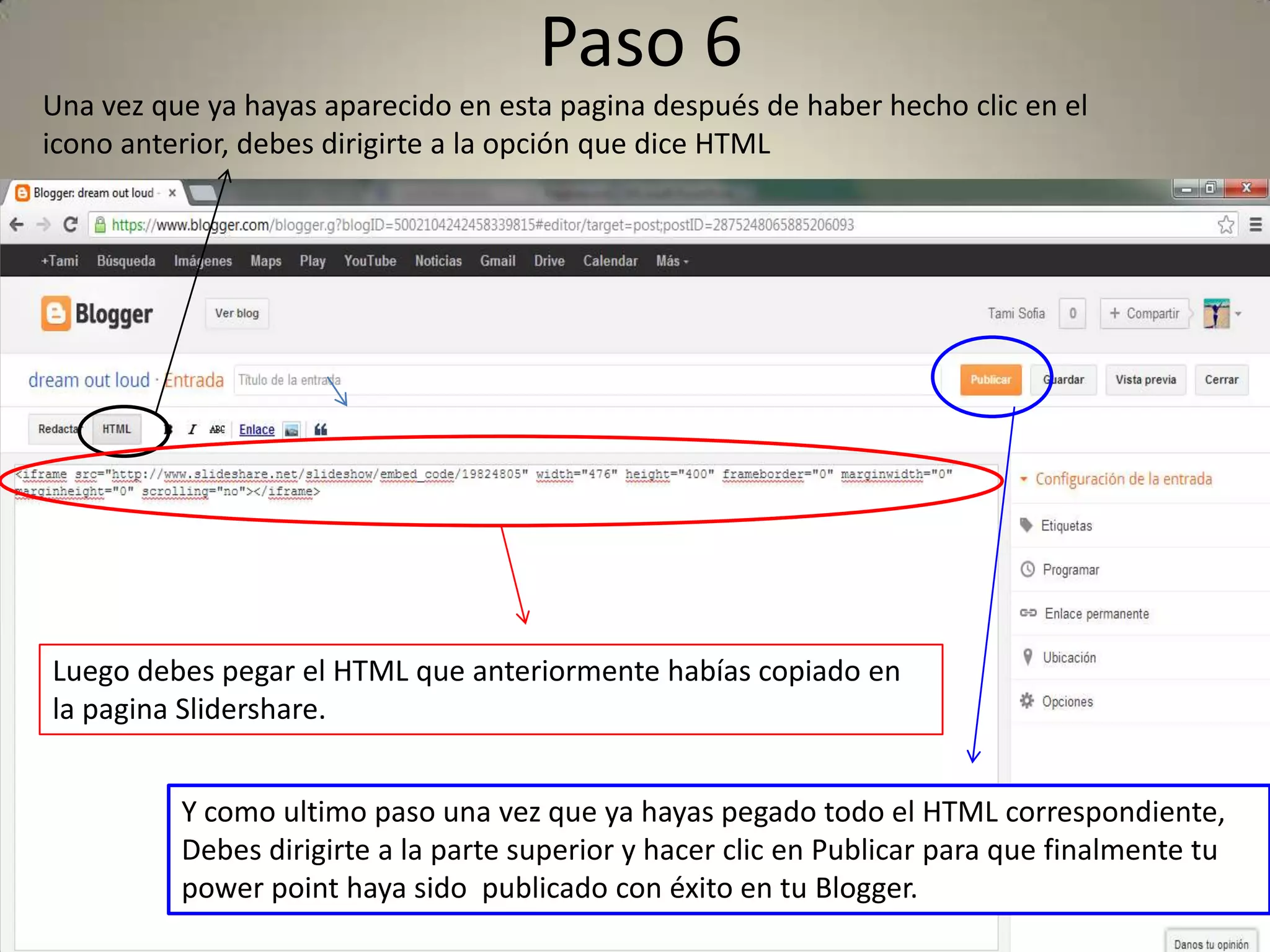 Paso 6
Una vez que ya hayas aparecido en esta pagina después de haber hecho clic en el
icono anterior, debes dirigirte a la opción que dice HTML
Luego debes pegar el HTML que anteriormente habías copiado en
la pagina Slidershare.
Y como ultimo paso una vez que ya hayas pegado todo el HTML correspondiente,
Debes dirigirte a la parte superior y hacer clic en Publicar para que finalmente tu
power point haya sido publicado con éxito en tu Blogger.
 