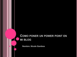 COMO PONER UN POWER POINT EN
MI BLOG

 Nombre: Nicole Gamboa
 