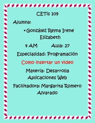 CETis 109
Alumna:
 González Reyna Irene
Elizabeth
4 AM Aula: 27
Especialidad: Programación
Como insertar un video
Materia: Desarrolla
Aplicaciones Web
Facilitadora: Margarita Romero
Alvarado
 