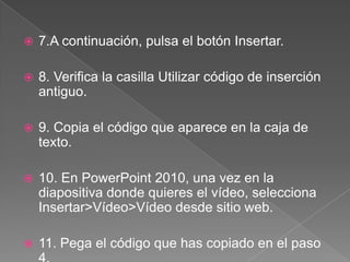  7.A continuación, pulsa el botón Insertar.
8. Verifica la casilla Utilizar código de inserción
antiguo.
9. Copia el código que aparece en la caja de
texto.
10. En PowerPoint 2010, una vez en la
diapositiva donde quieres el vídeo, selecciona
Insertar>Vídeo>Vídeo desde sitio web.
11. Pega el código que has copiado en el paso