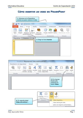 Informática Educativa Centro de Capacitación UCH
Prof. Juan Carlos Torres Pág. 1
Cómo insertar un video en PowerPoint
1. Ubicarse en la Diapositiva
donde se quiere colocar el video
2. Elegir la ficha Insertar
3. En el grupo
Multimedia
presionar el
botón Video
4. En seguida elegir
Video de archivo…
 