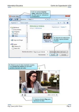 Informática Educativa Centro de Capacitación UCH
Prof. Juan Carlos Torres Pág. 2
4. En la ventana Insertar
video, seleccionar el archivo
de video que se colocará en
la Diapositiva
5. Después de seleccionar
el video, oprime el botón
Insertar
6. Observa que el video insertado muestra
unos puntos de control que permiten
cambiar el tamaño del video
7. Oprime el botón Play para
reproducir el video
 