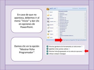 En caso de que no
aparezca, debemos ir al
menú ‘‘Inicio’’ y dar clic
    en opciones de
     PowerPoint.




Damos clic en la opción
   ‘‘Mostrar ficha
   Programador’’
 