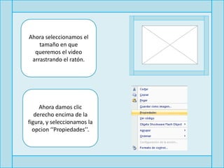 Ahora seleccionamos el
    tamaño en que
  queremos el video
 arrastrando el ratón.




     Ahora damos clic
   derecho encima de la
figura, y seleccionamos la
  opcion ‘‘Propiedades’’.
 
