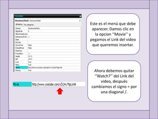 Este es el menú que debe
 aparecer. Damos clic en
   la opcion ‘‘Movie’’ y
pegamos el Link del video
 que queremos insertar.




 Ahora debemos quitar
  ‘‘Watch?’’ del Link del
     video, después
cambiamos el signo = por
     una diagonal /.
 