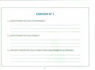 EJERCICIO N° 1
1. ¿ QUÉ ENTIENDES POR AGUA CONTAMINADA?
2. ¿ QUÉ ENTIENDES POR AGUA POTABLE?
3. ¿ POR QUÉ ES IMPORTANTE QUE LA FAMILIA TENGA AGUA POTABLE EN SU VIVIENDA?
13
 