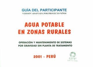 GUíA DEL PARTICIPANTE
VERSIÓN ADAPTADA POR PROYECTO 1- OS
AGUA POTABLE
EN ZONAS RURALES
OPERACiÓN Y MANTENIMIENTO DE SISTEMAS
POR GRAVEDAD SIN PLANTA DE TRATAMIENTO
.-.
2001 - PERU
CA...IU, Per •n FO
 