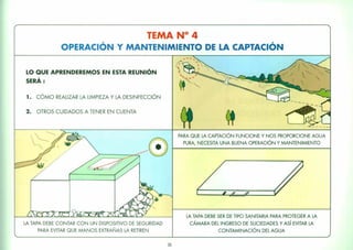 TEMA N° 4
OPERACiÓN Y MANTENIMIENTO DE LA CAPTACiÓN
LO QUE APRENDEREMOS EN ESTA REUNiÓN
SERÁ :
1. CÓMO REALIZAR LA LIMPIEZA Y LA DESINFECCiÓN
2. OTROS CUIDADOS A TENER EN CUENTA
LA TAPA DEBE CONTAR CON UN DISPOSITIVO DE SEGURIDAD
PARA EVITAR QUE MANOS EXTRAÑAS LA RETIREN
35
PARA QUE LA CAPTACiÓN FUNCIONE Y NOS PROPORCIONE AGUA
PURA, NECESITA UNA BUENA OPERACIÓN Y MANTENIMIENTO
LA TAPA DEBE SER DE TIPO SANITARIA PARA PROTEGER A LA
CÁMARA DEL INGRESO DE SUCIEDADES Y Así EVITAR LA
CONTAMINACIÓN DEL AGUA
 