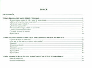 INDICE
PRESENTACiÓN 1
TEMA 1 : EL AGUA Y LA SALUD DE LAS PERSONAS 3
- Importancia del agua en la vida y salud de las personas 3
- ¿Cómo se forman los ríos y manantiales? 7
- ¿Qué es el agua entubada ? 8
- ¿Qué es el agua potable ? 9
- Ventajas de tener agua potable en la vivienda 1O
- ¿Cómo prevenir enfermedades? 11
- ¿Cuándo lavarnos las manos? 12
- Ejercicio N° 1 13
TEMA 2 : SISTEMA DE AGUA POTABLE POR GRAVEDAD SIN PLANTA DE TRATAMIENTO 15
- ¿Cómo se forma un manantial ? 16
- ¿Por qué se dice que es un sistema por gravedad? 17
- Captación 18
- Línea de conducción 20
- Reservorio .22
- Caseta de válvulas 24
- Ejercicio N° 1 25
- Ejercicio N° 2 26
TEMA 3: SISTEMA DE AGUA POTABLE POR GRAVEDAD SIN PLANTA DE TRATAMIENTO 27
- Red de distribución 28
- Cámara rompepresión 28
 