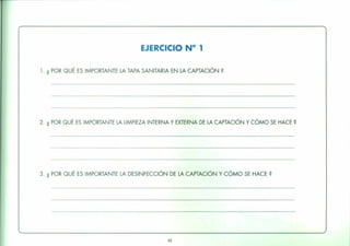 EJERCICIO N° 1
1. ¿ POR QUÉ ES IMPORTANTE LA TAPA SANITARIA EN LA CAPTACiÓN?
2. ¿ POR QUÉ ES IMPORTANTE LA LIMPIEZA INTERNA Y EXTERNA DE LA CAPTACIÓN Y CÓMO SE HACE?
3. ¿ POR QUÉ ES IMPORTANTE LA DESINFECCiÓN DE LA CAPTACiÓN Y CÓMO SE HACE?
43
 