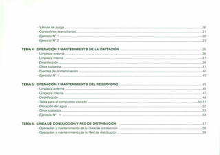 - Válvula de purga 30
- Conexiones domiciliarias 31
- Ejercicio N° 1 32
-Ejercicio N° 2 33
TEMA 4: OPERACiÓN Y MANTENIMIENTO DE LA CAPTACiÓN 35
- Limpieza externa 36
- Limpieza interna 37
- Desinfección 38
- Otros cuidados .41
- Fuentes de contaminación .42
- Ejercicio W 1 .43
TEMA 5: OPERACiÓN Y MANTENIMIENTO DEL RESERVORIO .45
- Limpieza externa .46
- Limpieza interna .47
- Desinfección .48
- Tabla para el compuesto clorado 50-51
- Cloración del agua 52
- Otros cuidados 53
- Ejercicio N° 1 54
TEMA 6: LíNEA DE CONDUCCiÓN Y RED DE DISTRIBUCiÓN 57
- Operación y mantenimiento de la línea de conducción 58
- Operación y mantenimiento de la Red de distribución 59
 