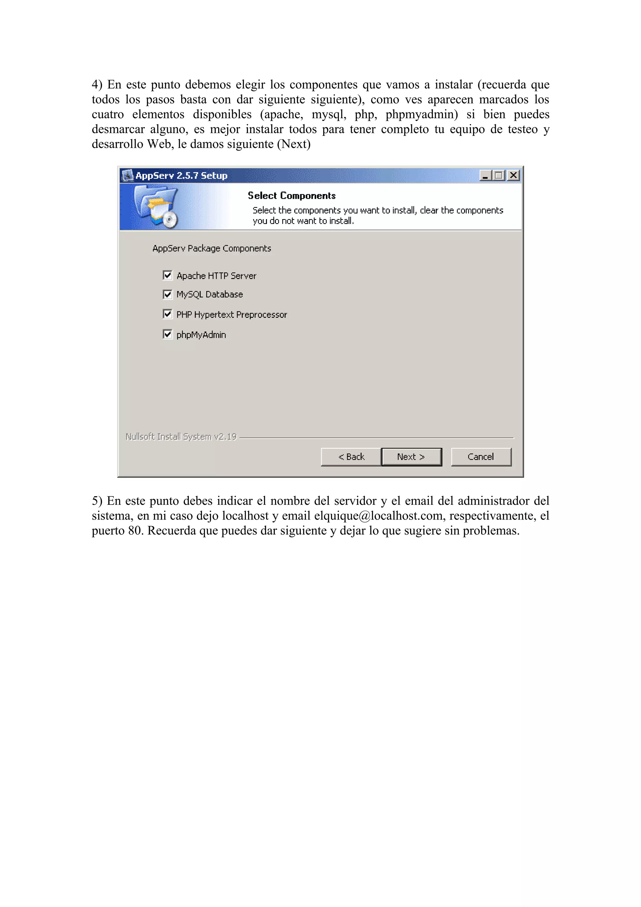 4) En este punto debemos elegir los componentes que vamos a instalar (recuerda que
todos los pasos basta con dar siguiente siguiente), como ves aparecen marcados los
cuatro elementos disponibles (apache, mysql, php, phpmyadmin) si bien puedes
desmarcar alguno, es mejor instalar todos para tener completo tu equipo de testeo y
desarrollo Web, le damos siguiente (Next)




5) En este punto debes indicar el nombre del servidor y el email del administrador del
sistema, en mi caso dejo localhost y email elquique@localhost.com, respectivamente, el
puerto 80. Recuerda que puedes dar siguiente y dejar lo que sugiere sin problemas.
 