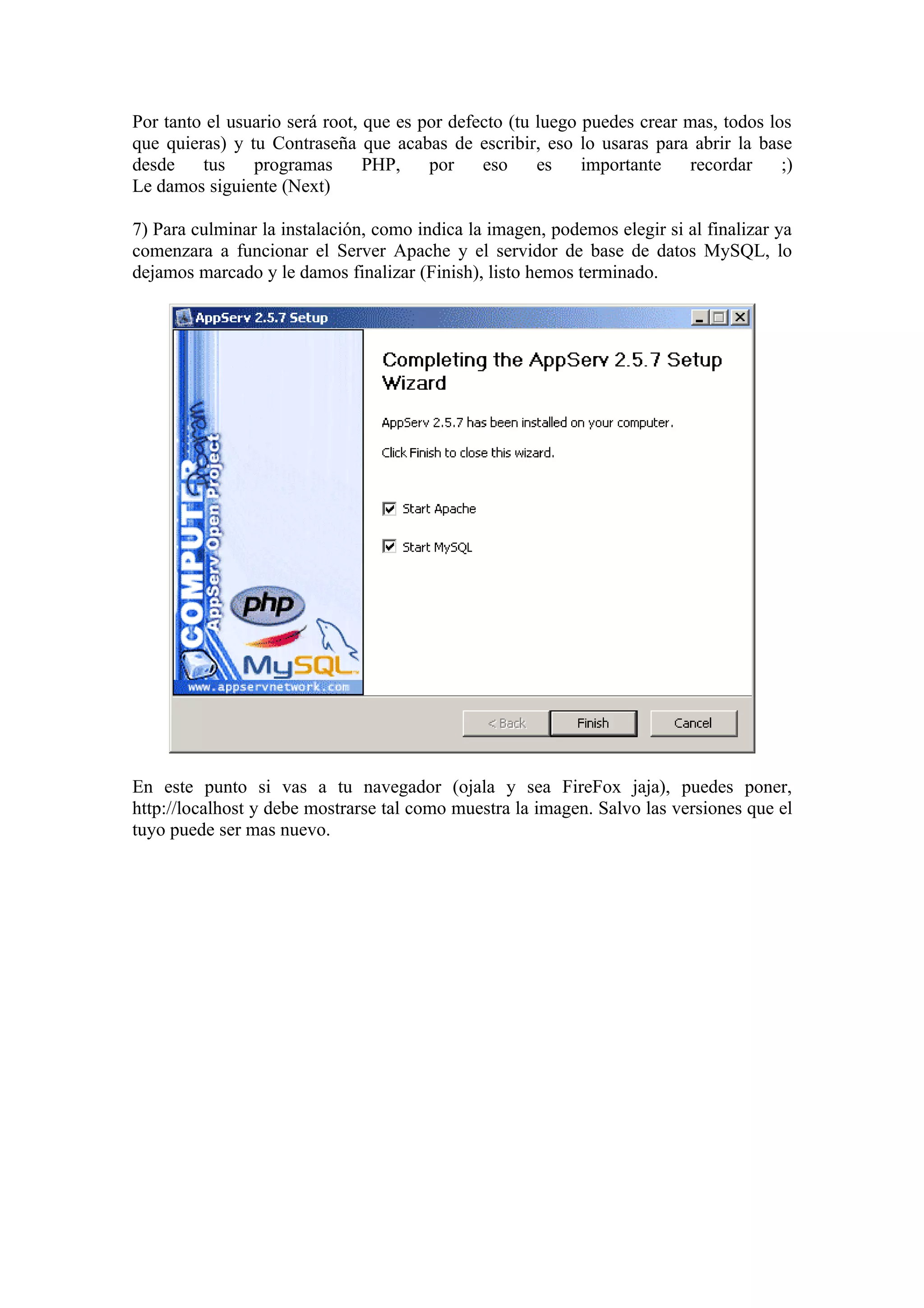 Por tanto el usuario será root, que es por defecto (tu luego puedes crear mas, todos los
que quieras) y tu Contraseña que acabas de escribir, eso lo usaras para abrir la base
desde    tus    programas       PHP,    por    eso     es    importante    recordar    ;)
Le damos siguiente (Next)

7) Para culminar la instalación, como indica la imagen, podemos elegir si al finalizar ya
comenzara a funcionar el Server Apache y el servidor de base de datos MySQL, lo
dejamos marcado y le damos finalizar (Finish), listo hemos terminado.




En este punto si vas a tu navegador (ojala y sea FireFox jaja), puedes poner,
http://localhost y debe mostrarse tal como muestra la imagen. Salvo las versiones que el
tuyo puede ser mas nuevo.
 