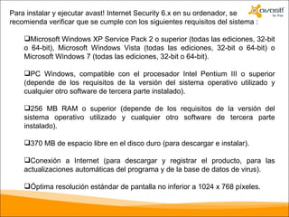 Para instalar y ejecutar avast! Internet Security 6.x en su ordenador, se recomienda verificar que se cumple con los siguientes requisitos del sistema : Microsoft Windows XP Service Pack 2 o superior (todas las ediciones, 32-bit o 64-bit), Microsoft Windows Vista (todas las ediciones, 32-bit o 64-bit) o Microsoft Windows 7 (todas las ediciones, 32-bit o 64-bit). PC Windows, compatible con el procesador Intel Pentium III o superior (depende de los requisitos de la versión del sistema operativo utilizado y cualquier otro software de tercera parte instalado). 256 MB RAM o superior (depende de los requisitos de la versión del sistema operativo utilizado y cualquier otro software de tercera parte instalado). 370 MB de espacio libre en el disco duro (para descargar e instalar). Conexión a Internet (para descargar y registrar el producto, para las actualizaciones automáticas del programa y de la base de datos de virus). Óptima resolución estándar de pantalla no inferior a 1024 x 768 píxeles. 