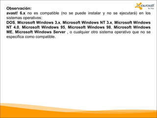 Observación: avast! 6.x  no es compatible (no se puede instalar y no se ejecutará) en los sistemas operativos: DOS ,  Microsoft Windows 3.x ,  Microsoft Windows NT 3.x ,  Microsoft Windows NT 4.0 ,  Microsoft Windows 95 ,  Microsoft Windows 98 ,  Microsoft Windows ME ,  Microsoft Windows Server  , o cualquier otro sistema operativo que no se especifica como compatible. 