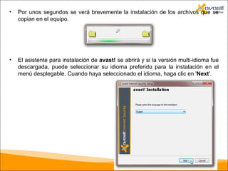 Por unos segundos se verá brevemente la instalación de los archivos que se copian en el equipo.  El asistente para instalación de  avast!  se abrirá y si la versión multi-idioma fue descargada, puede seleccionar su idioma preferido para la instalación en el menú desplegable. Cuando haya seleccionado el idioma, haga clic en ' Next '.  