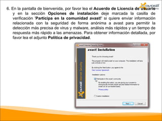 6. En la pantalla de bienvenida, por favor lea el  Acuerdo de Licencia de usuario  y en la sección  Opciones de instalación  deje marcada la casilla de verificación ' Participa en la comunidad avast! ' si quiere enviar información relacionada con la seguridad de forma anónima a avast para permitir la detección más precisa de virus y malware, análisis más rápidos y un tiempo de respuesta más rápido a las amenazas. Para obtener información detallada, por favor lea el adjunto  Política de privacidad . 