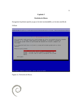 11
Capítulo 3
Partición de Discos
Escogemos la primera opción ya que es la más recomendable y es la más sencilla de
Utilizar
Figura 12. Partición de Discos.
 