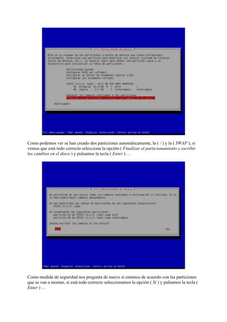 Como podemos ver se han creado dos particiones automáticamente, la ( / ) y la ( SWAP ), si
vemos que está todo correcto selecciona la opción ( Finalizar el particionamiento y escribir
los cambios en el disco ) y pulsamos la tecla ( Enter ) …
Como medida de seguridad nos pregunta de nuevo si estamos de acuerdo con las particiones
que se van a montar, si está todo correcto seleccionamos la opción ( Si ) y pulsamos la tecla (
Enter ) …
 