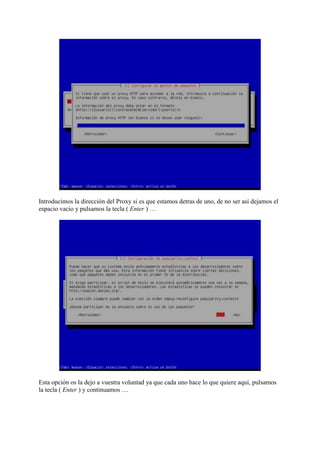 Introducimos la dirección del Proxy si es que estamos detras de uno, de no ser así dejamos el
espacio vacio y pulsamos la tecla ( Enter ) …
Esta opción os la dejo a vuestra voluntad ya que cada uno hace lo que quiere aquí, pulsamos
la tecla ( Enter ) y continuamos …
 