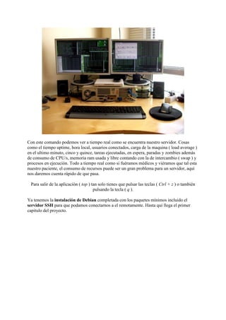 Con este comando podemos ver a tiempo real como se encuentra nuestro servidor. Cosas
como el tiempo uptime, hora local, usuarios conectados, carga de la maquina ( load average )
en el ultimo minuto, cinco y quince, tareas ejecutadas, en espera, paradas y zombies además
de consumo de CPU/s, memoria ram usada y libre contando con la de intercambio ( swap ) y
procesos en ejecución. Todo a tiempo real como si fuéramos médicos y viéramos que tal esta
nuestro paciente, el consumo de recursos puede ser un gran problema para un servidor, aquí
nos daremos cuenta rápido de que pasa.
Para salir de la aplicación ( top ) tan solo tienes que pulsar las teclas ( Ctrl + z ) o también
pulsando la tecla ( q ).
Ya tenemos la instalación de Debian completada con los paquetes mínimos incluido el
servidor SSH para que podamos conectarnos a el remotamente. Hasta quí llega el primer
capitulo del proyecto.
 