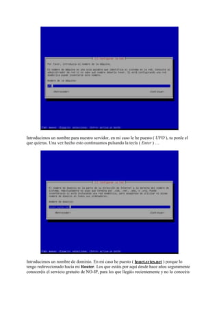 Introducimos un nombre para nuestro servidor, en mi caso le he puesto ( UFO ), tu ponle el
que quieras. Una vez hecho esto continuamos pulsando la tecla ( Enter ) …
Introducimos un nombre de dominio. En mi caso he puesto ( hsnet.sytes.net ) porque lo
tengo redireccionado hacia mi Router. Los que estáis por aquí desde hace años seguramente
conoceréis el servicio gratuito de NO-IP, para los que llegáis recientemente y no lo conocéis
 