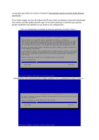 os aconsejo que echéis un vistazo al tutorial ( Encontrando nuestro servidor desde Internet
con No-Ip )
Si no tenéis ningún servicio de redirección IP pero tenéis un dominio comercial relacionado
con vuestro servidor podéis ponerlo aquí. Si no tienes nada pon el dominio que quieras,
puedes cambiarlo mas adelante en sus archivos de configuración.
Una vez introducido el nombre de dominio pulsamos la tecla ( Enter ) …
Introducimos una contraseña para el súper usuario ( root ) y pulsamos la tecla ( Enter ) …
 