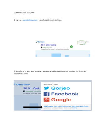 COMO INSTALAR DELICIUOS
1- Ingresa a www.delicious.com y eliges la opción únete delicioso
2- seguido se te abre esta ventana y escoges la opción Regístrese con su dirección de correo
electrónico y entra.
 