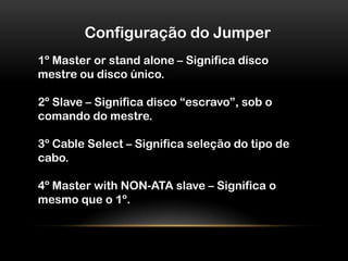 Configuração do Jumper1º Master or stand alone – Significa disco mestre ou disco único.2º Slave – Significa disco “escravo”, sob o comando do mestre.3º Cable Select – Significa seleção do tipo de cabo.4º Master with NON-ATA slave – Significa o mesmo que o 1º.