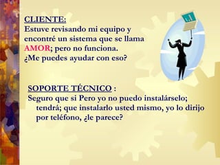 CLIENTE: Estuve revisando mi equipo y encontré un sistema que se llama  AMOR ; pero no funciona.  ¿Me puedes ayudar con eso? SOPORTE TÉCNICO  : Seguro que si  P ero yo no puedo instalárselo; tendrá; que instalarlo usted mismo, yo lo dirijo por teléfono, ¿le parece? 