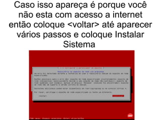 Caso isso apareça é porque você
não esta com acesso a internet
então coloque <voltar> até aparecer
vários passos e coloque Instalar
Sistema
 