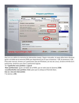 Aqui se va a definir la memoria de intercambio (swap). Según manuales, la swap debe tener almenos
igual o el doble de la memoria RAM que disponemos por lo que si tenemos 1 GB, le ponemos 2 GB.
Para este manual, al tener ya 3 particiones (dos de Windows y la raiz de Linux), al tener el limite de 4
particiones, tenemos que crear 2 particiones logicas:
-En Typeforthe new partition: Logical
-New partitionsize: igual o el doble de la RAM, que en este caso le daremos 2GB.
-Localtionforthe new partition: End, para que lo coloque al final del disco.
Use as: área de intercambio
Y le damos a OK.
 