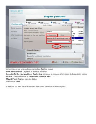 Volvemos a crear una partición dandole a Add de nuevo
-New partitionsize: Dejamos el espacio restante.
-Locationforthe new partition: Beginning, para que lo coloque al principio de la partición logica.
-Use as: Seleccionamos el sistema de ficheros ext4
-Mount Point: /home, para los datos.
Y le damos a OK.

Si todo ha ido bien deberas ver una estructura parecida al de la captura:
 