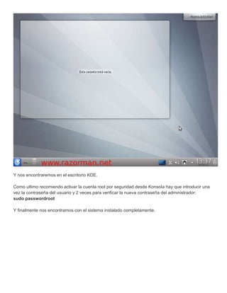 Y nos encontraremos en el escritorio KDE.

Como ultimo recomiendo activar la cuenta root por seguridad desde Konsola hay que introducir una
vez la contraseña del usuario y 2 veces para verificar la nueva contraseña del administrador:
sudo passwordroot

Y finalmente nos encontramos con el sistema instalado completamente.
 