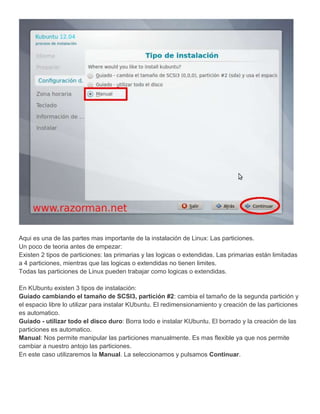 Aqui es una de las partes mas importante de la instalación de Linux: Las particiones.
Un poco de teoria antes de empezar:
Existen 2 tipos de particiones: las primarias y las logicas o extendidas. Las primarias están limitadas
a 4 particiones, mientras que las logicas o extendidas no tienen limites.
Todas las particiones de Linux pueden trabajar como logicas o extendidas.

En KUbuntu existen 3 tipos de instalación:
Guiado cambiando el tamaño de SCSI3, partición #2: cambia el tamaño de la segunda partición y
el espacio libre lo utilizar para instalar KUbuntu. El redimensionamiento y creación de las particiones
es automatico.
Guiado - utilizar todo el disco duro: Borra todo e instalar KUbuntu. El borrado y la creación de las
particiones es automatico.
Manual: Nos permite manipular las particiones manualmente. Es mas flexible ya que nos permite
cambiar a nuestro antojo las particiones.
En este caso utilizaremos la Manual. La seleccionamos y pulsamos Continuar.
 
