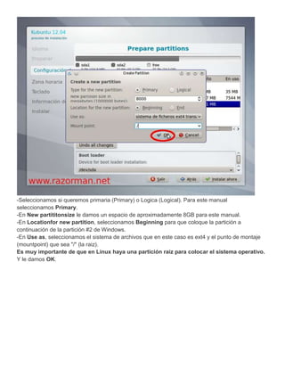 -Seleccionamos si queremos primaria (Primary) o Logica (Logical). Para este manual
seleccionamos Primary.
-En New partititonsize le damos un espacio de aproximadamente 8GB para este manual.
-En Locationfor new partition, seleccionamos Beginning para que coloque la partición a
continuación de la partición #2 de Windows.
-En Use as, seleccionamos el sistema de archivos que en este caso es ext4 y el punto de montaje
(mountpoint) que sea "/" (la raiz).
Es muy importante de que en Linux haya una partición raiz para colocar el sistema operativo.
Y le damos OK.
 