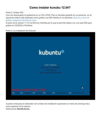 Como instalar kunubu 12.04?
Parte 2: Grabar ISO
Una vez descargado lo grabamos en un CD o DVD. Pero si decides grabarlo en un pendrive, en el
siguiente enlace está explicado como grabar una ISO hibrida en un pendrive: Que es y como se
graban imagenes hibridas de Linux
A partir de la versión 11.10, la ISO son hibridas por lo que te permite utilizar con una sola ISO para
grabar en CD/DVD o Pendrive.

Parte 3: La instalación de Kubuntu




Cuando arranques el ordenador con el disco de instalación aparecera un menu de arranque tal y
como aparece en la captura.
Seleccionas StartKubuntu.
 