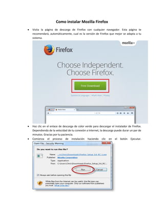 Como instalar Mozilla Firefox
 Visita la página de descarga de Firefox con cualquier navegador. Esta página te
recomendará, automáticamente, cual es la versión de Firefox que mejor se adapta a tu
sistema.
 Haz clic en el enlace de descarga de color verde para descargar el instalador de Firefox.
Dependiendo de la velocidad de tu conexión a Internet, la descarga puede durar un par de
minutos. Gracias por tu paciencia.
 Comienza el proceso de instalación haciendo clic en el botón Ejecutar.
 