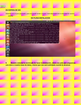 10

     EN ESPERA DE S/N

     Debemos ser un poco pacientes, pues nos puede tardar un poco, todo dependerá de la velocidad de nuestro
        sistema.
                                          EN PLENA INSTALACION




     9.     Nuestro sistema ha terminado de hacer la instalación, ahora nos pide que asignemos
     una clave a nuestra base de datos, misma que nos será solicitada cuando le abramos
 
