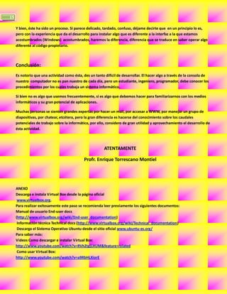 15

     Y bien, éste ha sido un proceso. Si parece delicado, tardado, confuso, déjame decirte que en un principio lo es,
     pero con la experiencia que da el desarrollo para instalar algo que es diferente a la interfaz a la que estamos
     acostumbrados (Windows) acostumbrados, haremos la diferencia, diferencia que se traduce en saber operar algo
     diferente al código propietario.



     Conclusión:
     Es notorio que una actividad como ésta, des un tanto difícil de desarrollar. El hacer algo a través de la consola de
     nuestro computador no es pan nuestro de cada día, pero un estudiante, ingeniero, programador, debe conocer los
     procedimientos por los cuales trabaja un sistema informático.

     Si bien no es algo que usemos frecuentemente, si es algo que debemos hacer para familiarizarnos con los medios
     informáticos y su gran potencial de aplicaciones.

     Muchas personas se sienten grandes expertas por hacer un mail, por accesar a WWW, por manejar un grupo de
     diapositivas, por chatear, etcétera, pero la gran diferencia es hacerse del conocimiento sobre los caudales
     potenciales de trabajo sobre la informática, por ello, considero de gran utilidad y aprovechamiento el desarrollo de
     ésta actividad.



                                                          ATENTAMENTE

                                              Profr. Enrique Torrescano Montiel




     ANEXO
     Descarga e instala Virtual Box desde la página oficial
      www.virtualbox.org.
     Para realizar exitosamente este paso se recomienda leer previamente los siguientes documentos:
     Manual de usuario End-user docs
     (http://www.virtualbox.org/wiki/End-user_documentation)
      Información técnica Technical docs (http://www.virtualbox.org/wiki/Technical_documentation)
      Descarga el Sistema Operativo Ubuntu desde el sitio oficial www.ubuntu-es.org/
     Para saber más:
     Videos Como descargar e instalar Virtual Box:
     http://www.youtube.com/watch?v=RVhZtgjLHUM&feature=related
      Como usar Virtual Box:
     http://www.youtube.com/watch?v=a9RbHLXiorE
 
