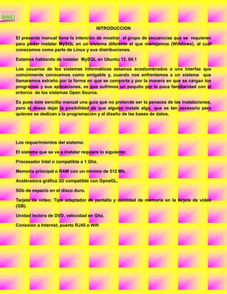 3

                                           INTRODUCCION

    El presente manual tiene la intención de mostrar el grupo de secuencias que se requieren
    para poder instalar MySQL en un sistema diferente al que manejamos (Windows), al cual
    conocemos como parte de Linux y sus distribuciones.

    Estamos hablando de instalar MySQL en Ubuntu 12. 04.1

    Los usuarios de los sistemas informáticos estamos acostumbrados a una interfaz que
    comúnmente conocemos como amigable y, cuando nos enfrentamos a un sistema que
    llamaremos extraño por la forma en que se comporta y por la manera en que se cargan los
    programas y sus aplicaciones, es que sufrimos un poquito por la poca familiaridad con el
    entorno de los sistemas Open Source.

    Es pues éste sencillo manual una guía que no pretende ser la panacea de las instalaciones,
    pero si desea dejar la posibilidad de que alguien instale algo que es tan necesario para
    quienes se dedican a la programación y al diseño de las bases de datos.




    Los requerimientos del sistema:

    El sistema que se va a instalar requiere lo siguiente:

    Procesador Intel o compatible a 1 Ghz.

    Memoria principal o RAM con un mínimo de 512 Mb.

    Aceleradora gráfica 3D compatible con OpneGL.

    5Gb de espacio en el disco duro.

    Tarjeta de video: Tipo adaptador de pantalla y cantidad de memoria en la tarjeta de video
    (GB).

    Unidad lectora de DVD, velocidad en Ghz.

    Conexión a Internet, puerto RJ45 o Wifi
 
